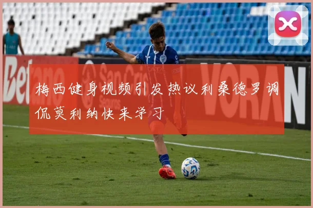 梅西健身视频引发热议利桑德罗调侃莫利纳快来学习