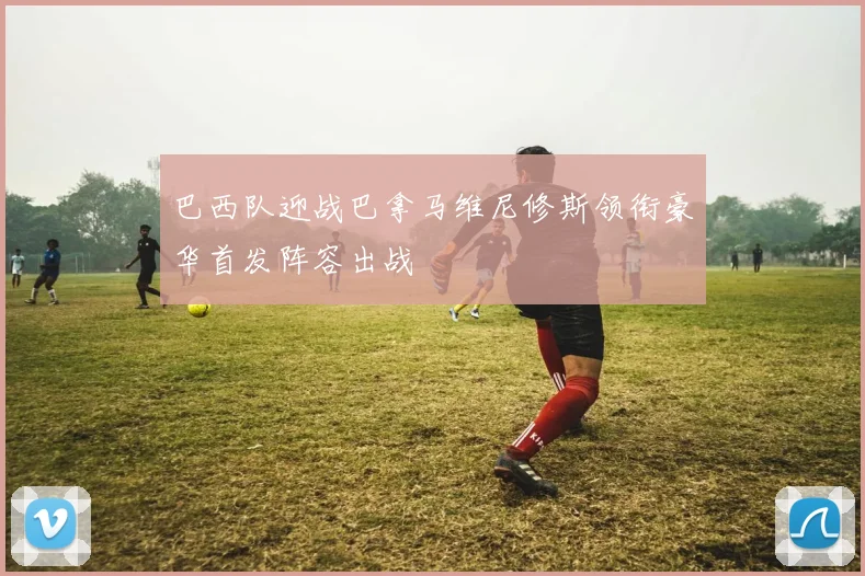 巴西队迎战巴拿马维尼修斯领衔豪华首发阵容出战