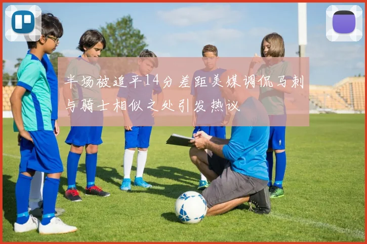半场被追平14分差距美媒调侃马刺与骑士相似之处引发热议