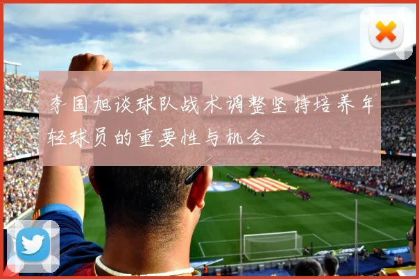 李国旭谈球队战术调整坚持培养年轻球员的重要性与机会