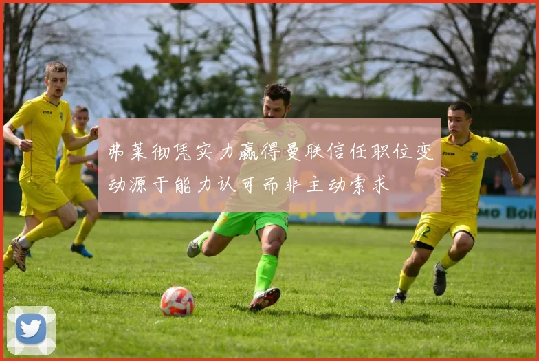 弗莱彻凭实力赢得曼联信任职位变动源于能力认可而非主动索求