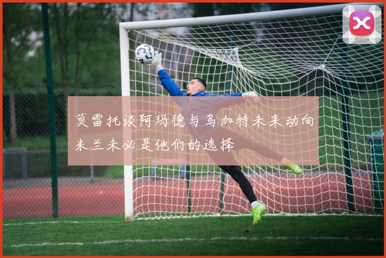 莫雷托谈阿玛德与乌加特未来动向米兰未必是他们的选择