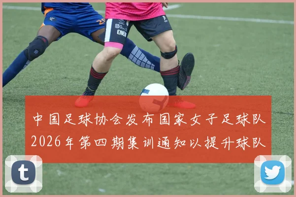 中国足球协会发布国家女子足球队2026年第四期集训通知以提升球队实力和备战水平