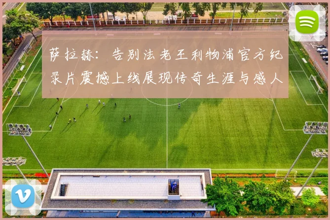 萨拉赫：告别法老王利物浦官方纪录片震撼上线展现传奇生涯与感人时刻