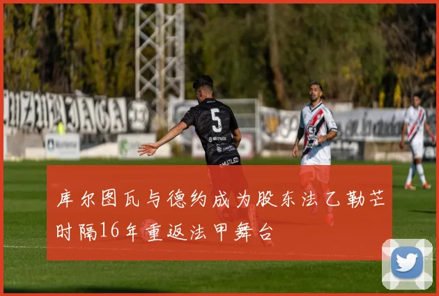 库尔图瓦与德约成为股东法乙勒芒时隔16年重返法甲舞台
