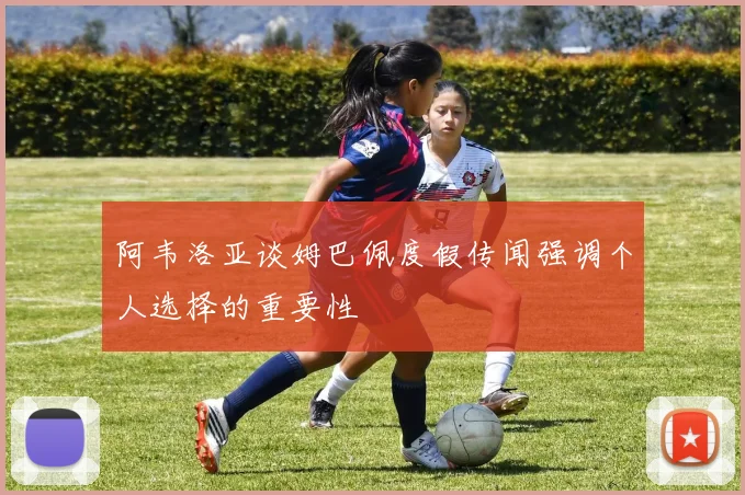阿韦洛亚谈姆巴佩度假传闻强调个人选择的重要性
