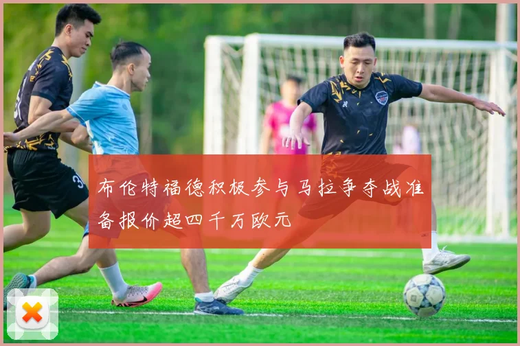 布伦特福德积极参与马拉争夺战准备报价超四千万欧元