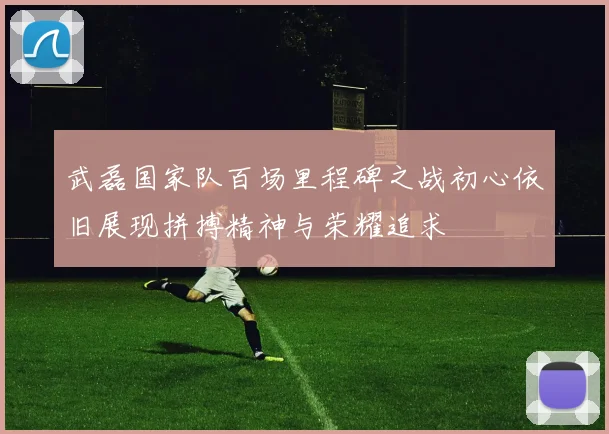 武磊国家队百场里程碑之战初心依旧展现拼搏精神与荣耀追求