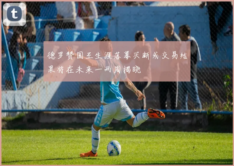 德罗赞国王生涯落幕买断或交易结果将在未来一两周揭晓