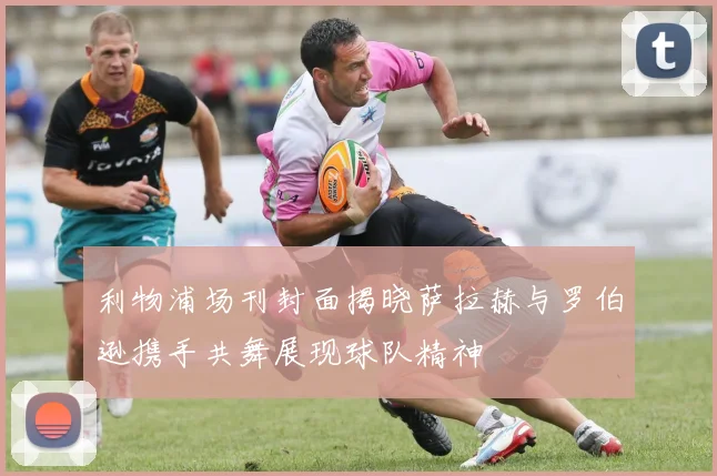 利物浦场刊封面揭晓萨拉赫与罗伯逊携手共舞展现球队精神
