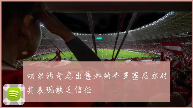 切尔西考虑出售加纳乔罗塞尼尔对其表现缺乏信任