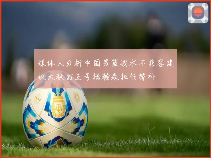 媒体人分析中国男篮战术不兼容建议大秋打五号杨瀚森担任替补