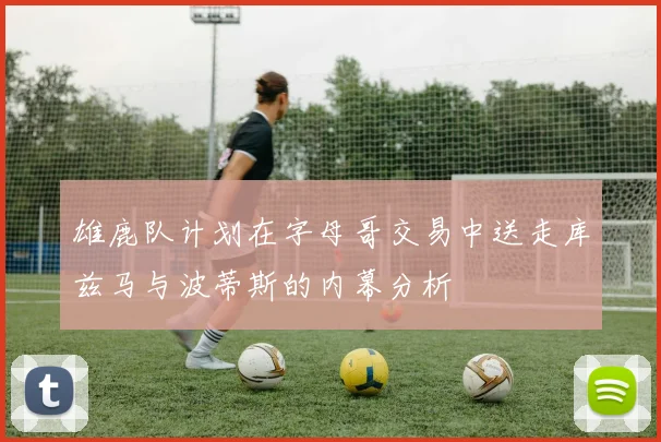 雄鹿队计划在字母哥交易中送走库兹马与波蒂斯的内幕分析